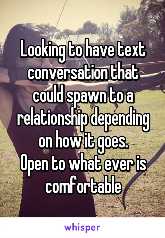 Looking to have text conversation that could spawn to a relationship depending on how it goes.
Open to what ever is comfortable