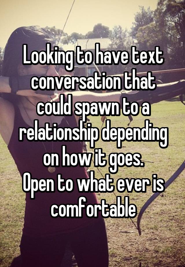 Looking to have text conversation that could spawn to a relationship depending on how it goes.
Open to what ever is comfortable