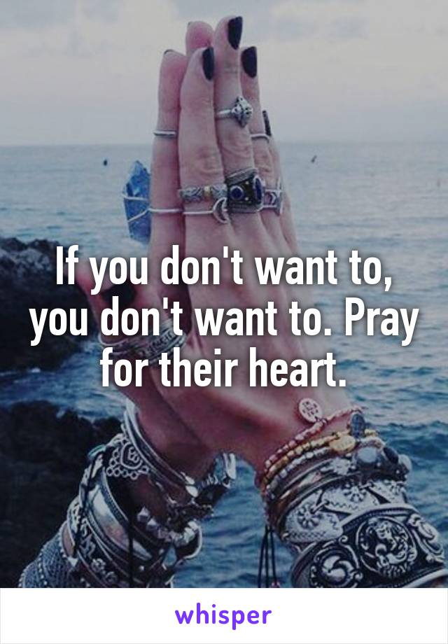 If you don't want to, you don't want to. Pray for their heart.