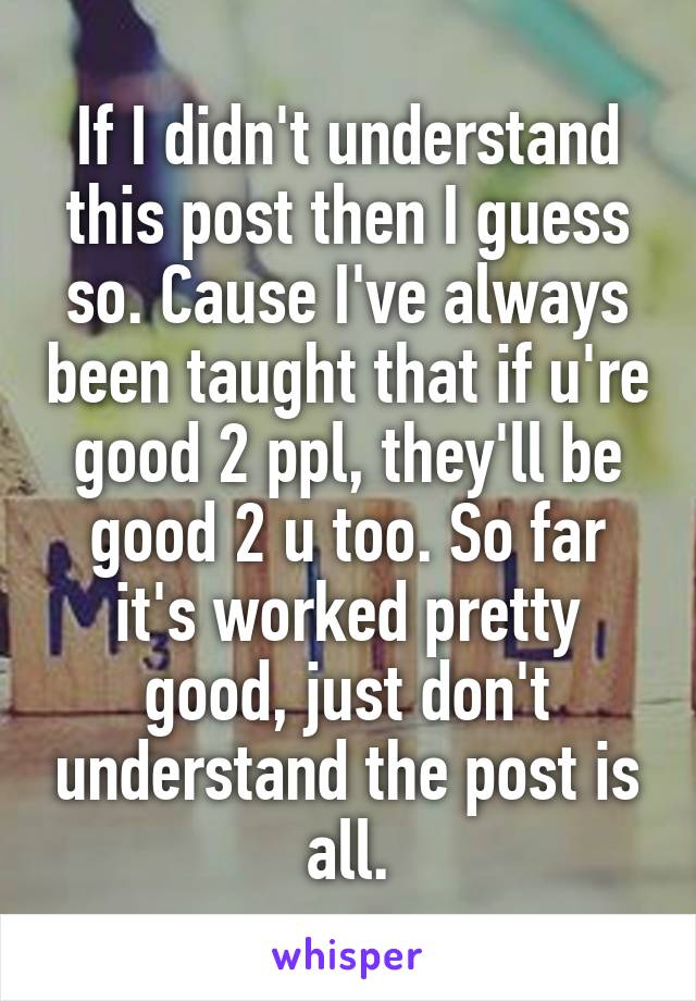 If I didn't understand this post then I guess so. Cause I've always been taught that if u're good 2 ppl, they'll be good 2 u too. So far it's worked pretty good, just don't understand the post is all.