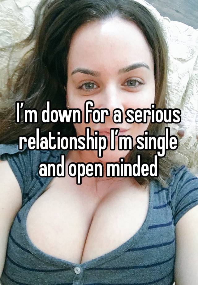 I’m down for a serious relationship I’m single and open minded 