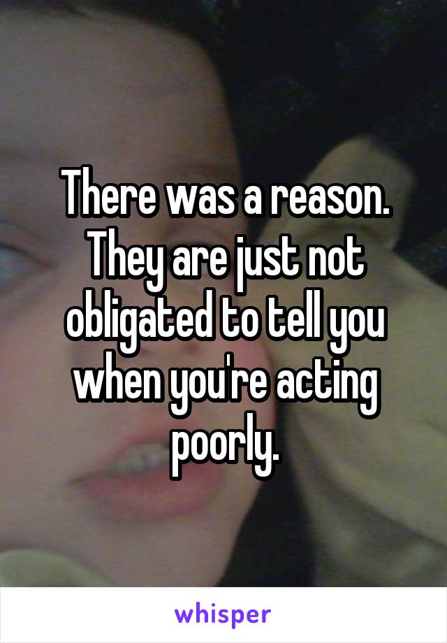 There was a reason. They are just not obligated to tell you when you're acting poorly.