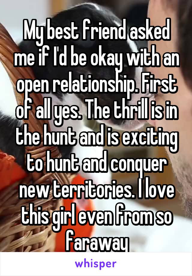 My best friend asked me if I'd be okay with an open relationship. First of all yes. The thrill is in the hunt and is exciting to hunt and conquer new territories. I love this girl even from so faraway