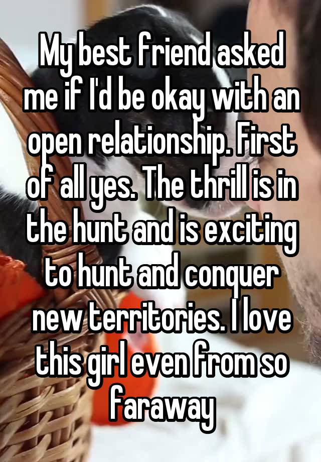 My best friend asked me if I'd be okay with an open relationship. First of all yes. The thrill is in the hunt and is exciting to hunt and conquer new territories. I love this girl even from so faraway