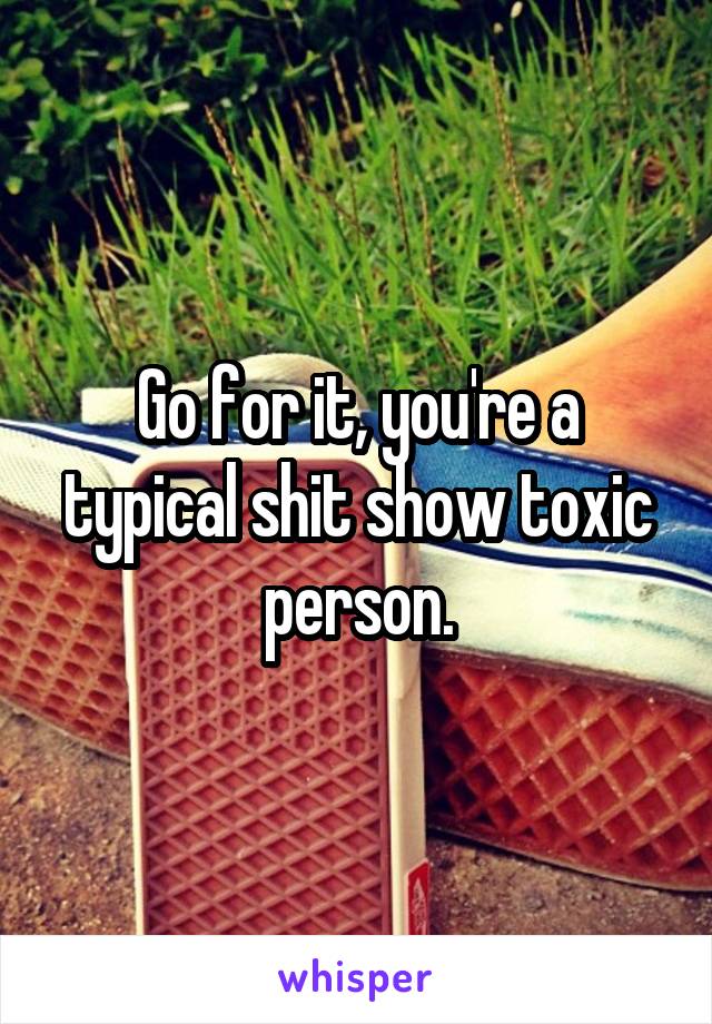 Go for it, you're a typical shit show toxic person.