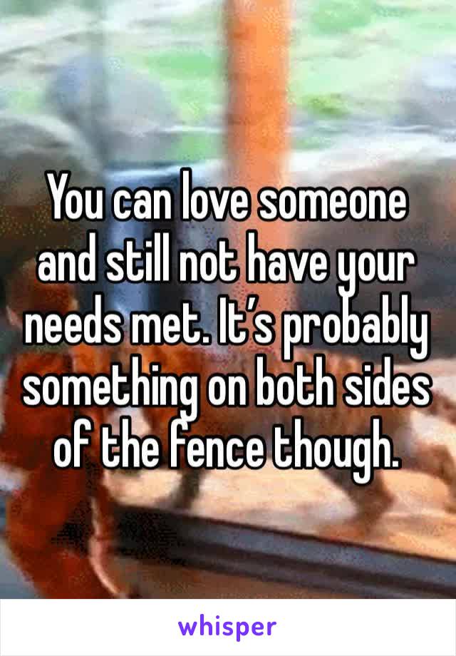 You can love someone and still not have your needs met. It’s probably something on both sides of the fence though.