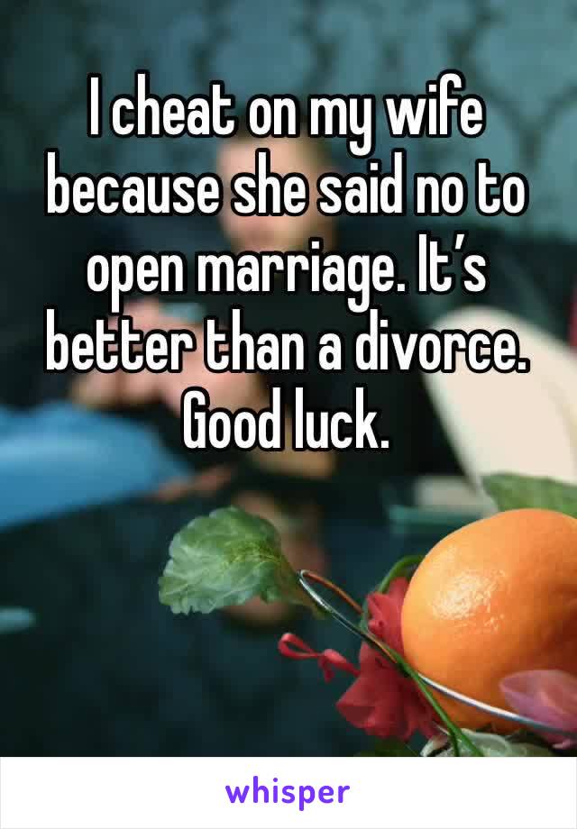 I cheat on my wife because she said no to open marriage. It’s better than a divorce. Good luck. 