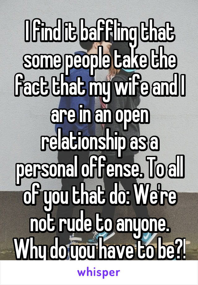 I find it baffling that some people take the fact that my wife and I are in an open relationship as a personal offense. To all of you that do: We're not rude to anyone. Why do you have to be?!