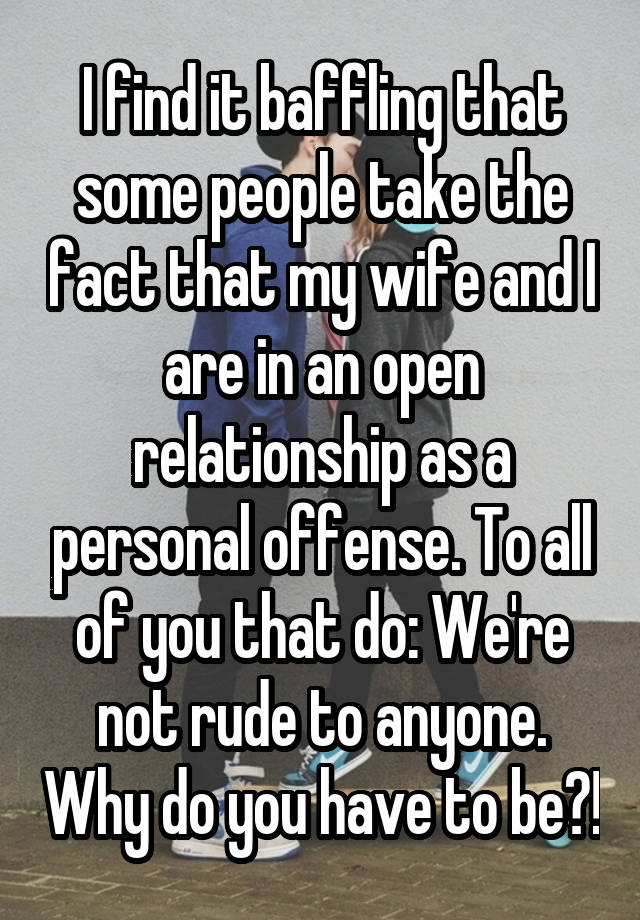 I find it baffling that some people take the fact that my wife and I are in an open relationship as a personal offense. To all of you that do: We're not rude to anyone. Why do you have to be?!