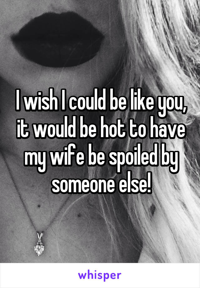 I wish I could be like you, it would be hot to have my wife be spoiled by someone else!