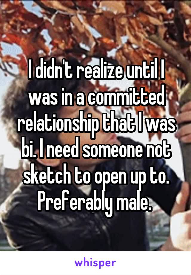 I didn't realize until I was in a committed relationship that I was bi. I need someone not sketch to open up to. Preferably male. 