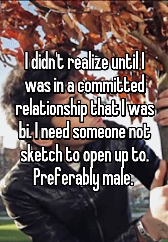 I didn't realize until I was in a committed relationship that I was bi. I need someone not sketch to open up to. Preferably male. 