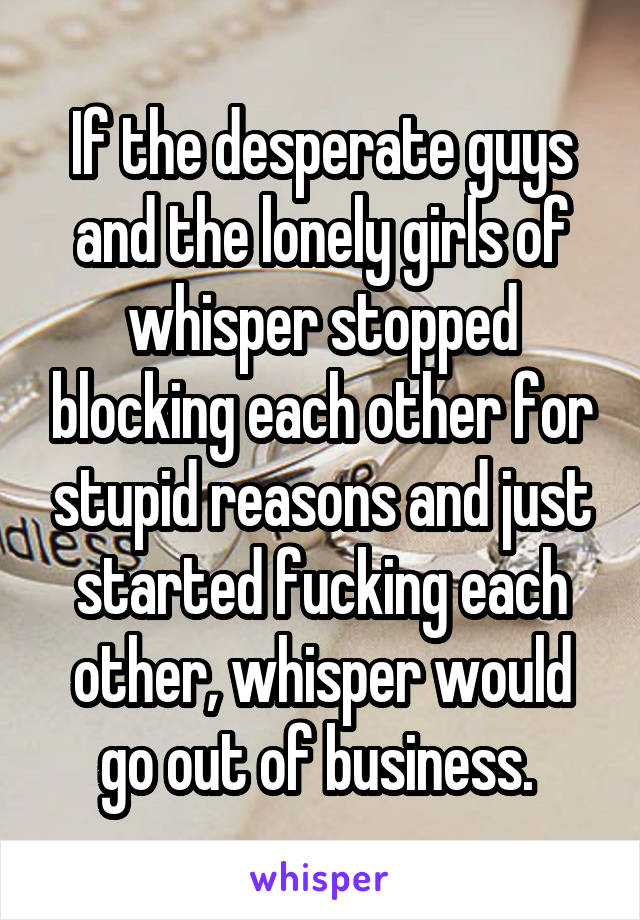 If the desperate guys and the lonely girls of whisper stopped blocking each other for stupid reasons and just started fucking each other, whisper would go out of business. 