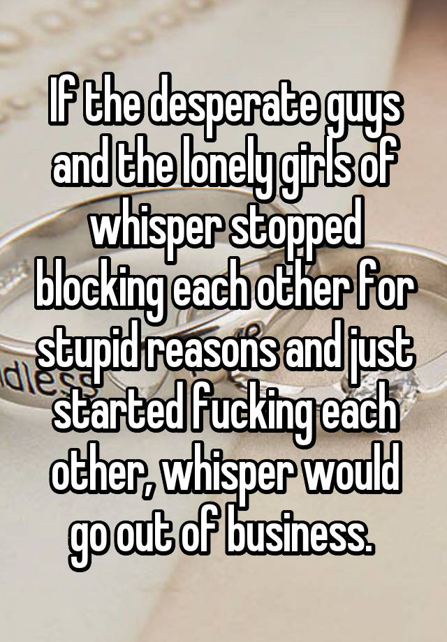 If the desperate guys and the lonely girls of whisper stopped blocking each other for stupid reasons and just started fucking each other, whisper would go out of business. 