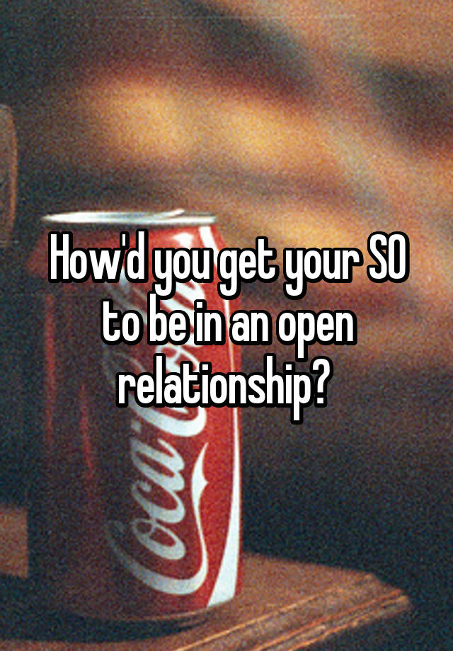 How'd you get your SO to be in an open relationship? 