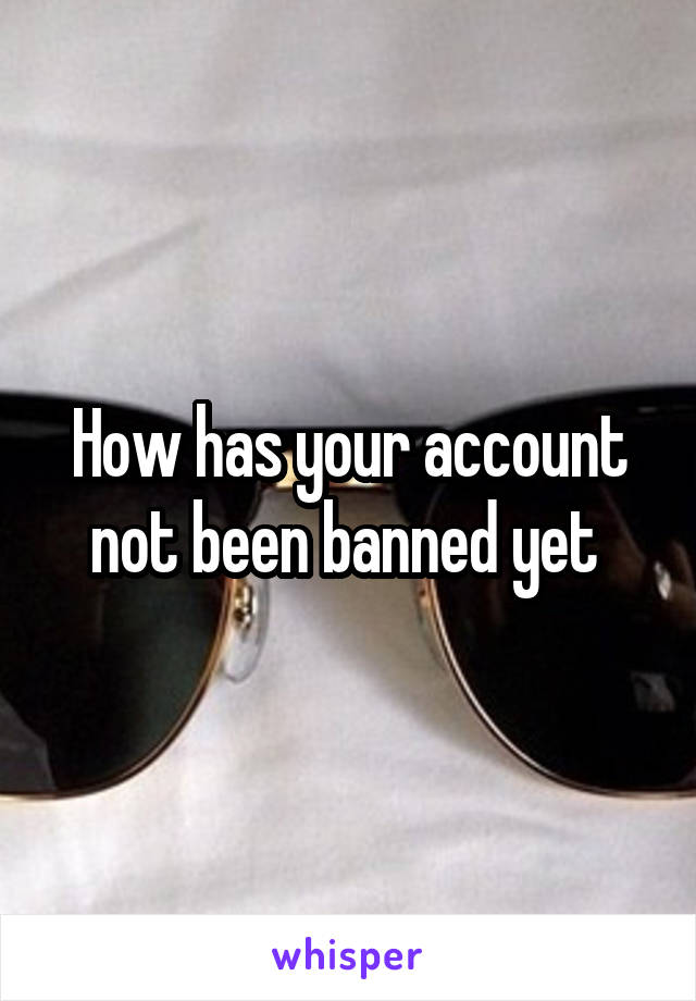 How has your account not been banned yet 