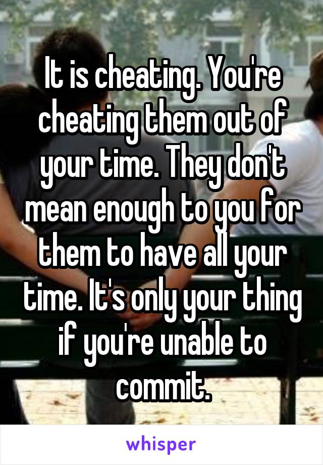 It is cheating. You're cheating them out of your time. They don't mean enough to you for them to have all your time. It's only your thing if you're unable to commit.