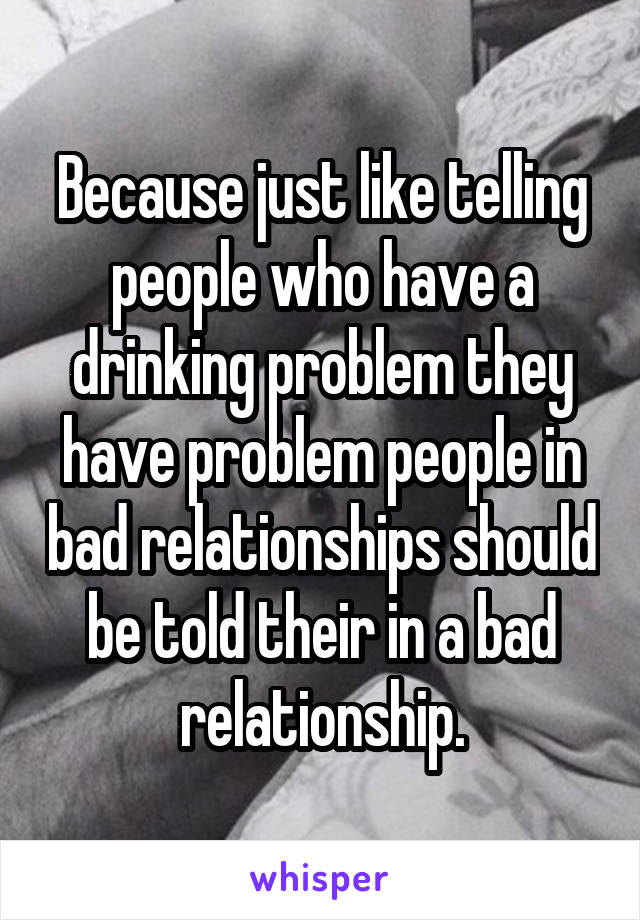 Because just like telling people who have a drinking problem they have problem people in bad relationships should be told their in a bad relationship.