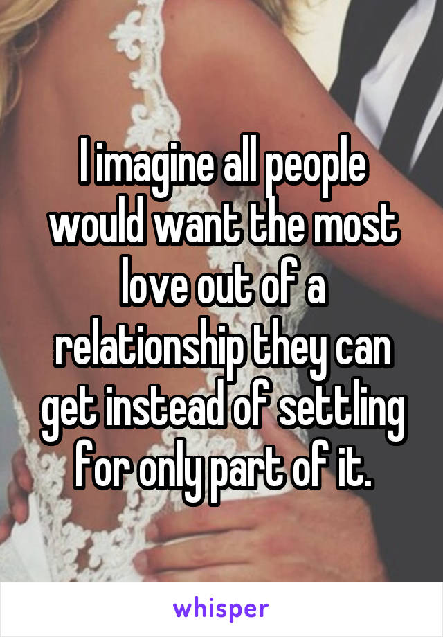 I imagine all people would want the most love out of a relationship they can get instead of settling for only part of it.