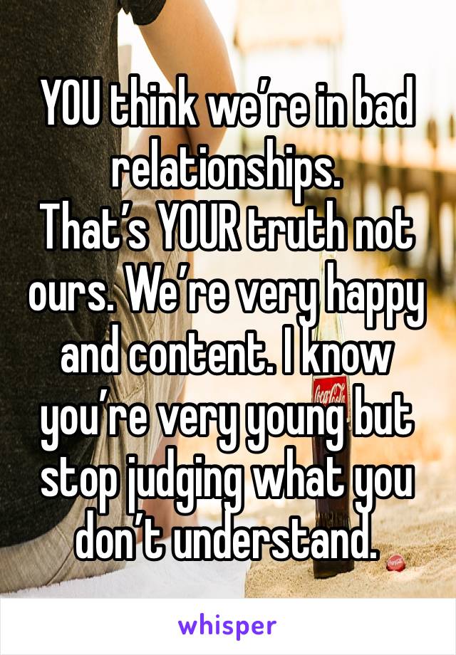 YOU think we’re in bad relationships. 
That’s YOUR truth not ours. We’re very happy and content. I know you’re very young but stop judging what you don’t understand. 