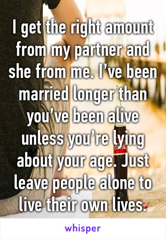 I get the right amount from my partner and she from me. I’ve been married longer than you’ve been alive unless you’re lying about your age. Just leave people alone to live their own lives. 