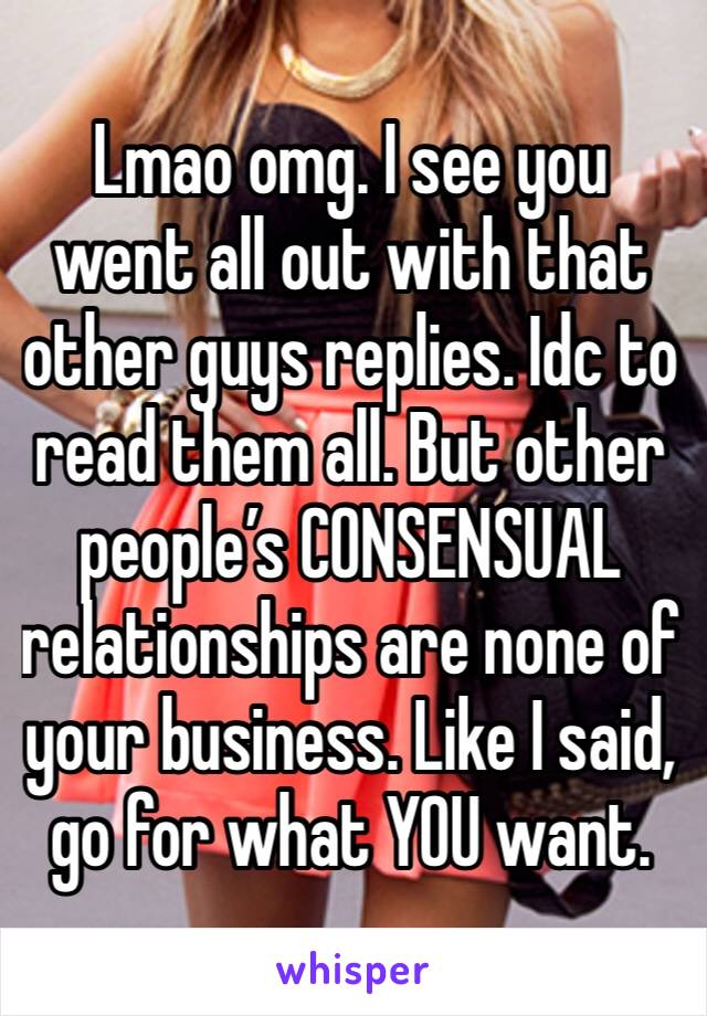 Lmao omg. I see you went all out with that other guys replies. Idc to read them all. But other people’s CONSENSUAL relationships are none of your business. Like I said, go for what YOU want. 