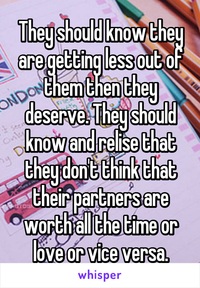 They should know they are getting less out of them then they deserve. They should know and relise that they don't think that their partners are worth all the time or love or vice versa.