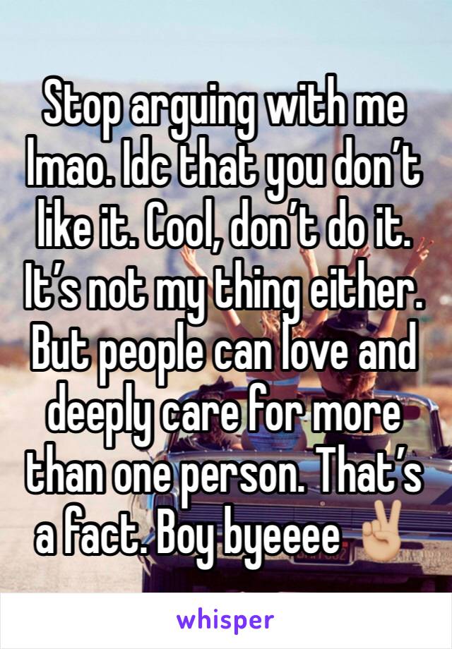 Stop arguing with me lmao. Idc that you don’t like it. Cool, don’t do it. It’s not my thing either. But people can love and deeply care for more than one person. That’s a fact. Boy byeeee ✌🏼