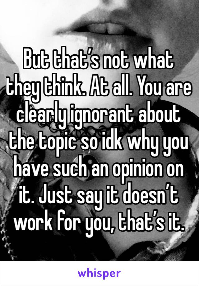 But that’s not what they think. At all. You are clearly ignorant about the topic so idk why you have such an opinion on it. Just say it doesn’t work for you, that’s it.