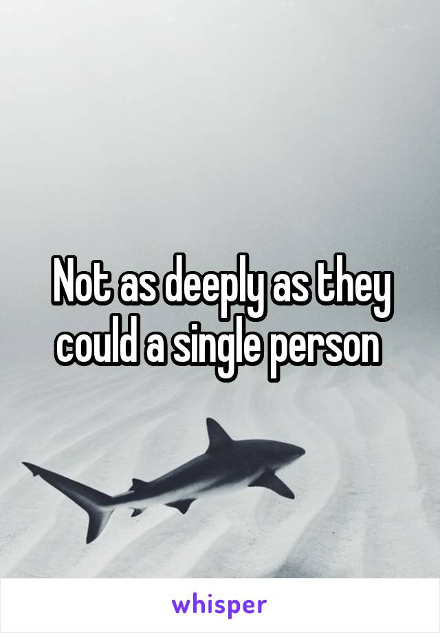 Not as deeply as they could a single person 