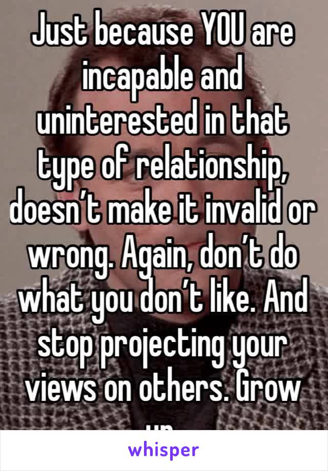 Just because YOU are incapable and uninterested in that type of relationship, doesn’t make it invalid or wrong. Again, don’t do what you don’t like. And stop projecting your views on others. Grow up.