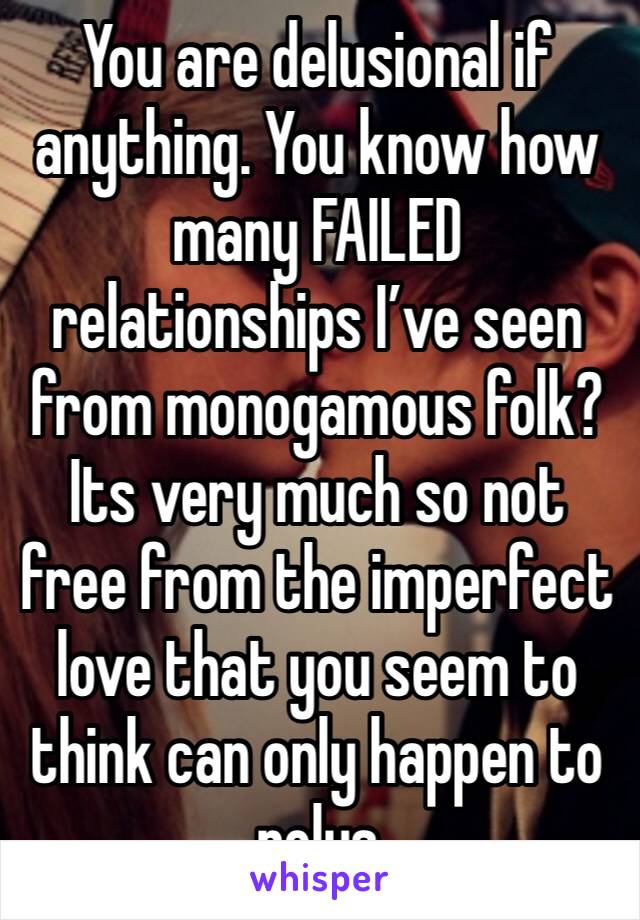 You are delusional if anything. You know how many FAILED relationships I’ve seen from monogamous folk?Its very much so not free from the imperfect love that you seem to think can only happen to polys