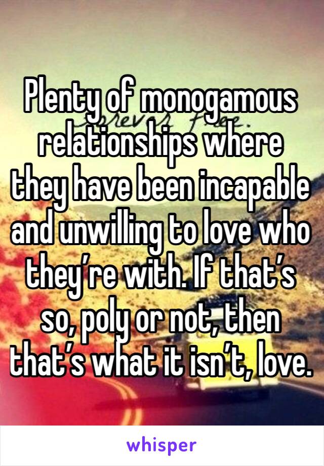 Plenty of monogamous relationships where they have been incapable and unwilling to love who they’re with. If that’s so, poly or not, then that’s what it isn’t, love. 