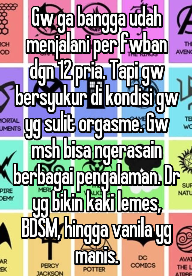 Gw ga bangga udah menjalani per fwban dgn 12 pria. Tapi gw bersyukur di kondisi gw yg sulit orgasme. Gw msh bisa ngerasain berbagai pengalaman. Dr yg bikin kaki lemes, BDSM, hingga vanila yg manis.