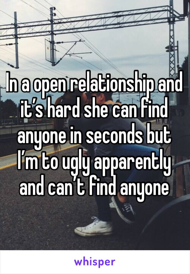 In a open relationship and it’s hard she can find anyone in seconds but I’m to ugly apparently and can’t find anyone 