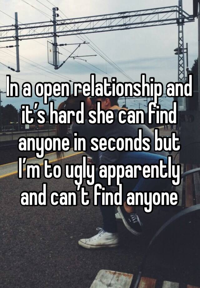 In a open relationship and it’s hard she can find anyone in seconds but I’m to ugly apparently and can’t find anyone 