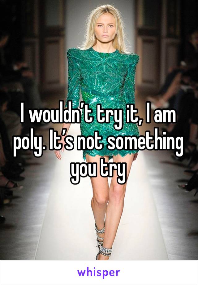 I wouldn’t try it, I am poly. It’s not something you try