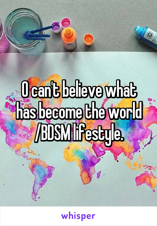 O can't believe what has become the world /BDSM lifestyle.