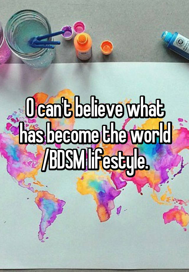 O can't believe what has become the world /BDSM lifestyle.