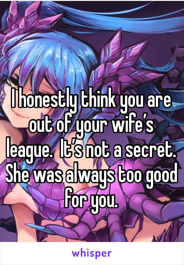 I honestly think you are out of your wife’s league.  It’s not a secret.  She was always too good for you. 