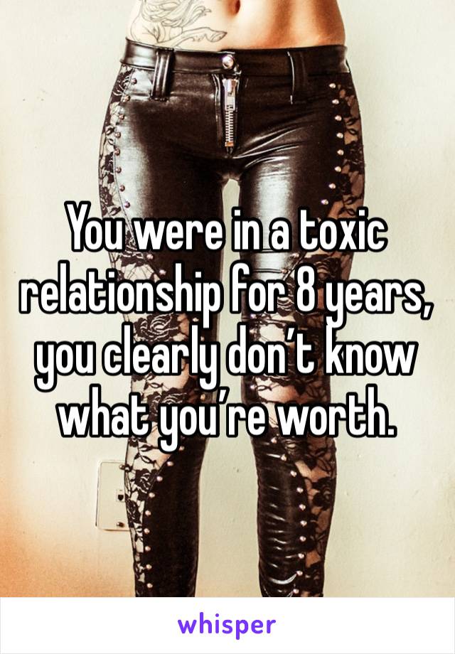 You were in a toxic relationship for 8 years, you clearly don’t know what you’re worth.