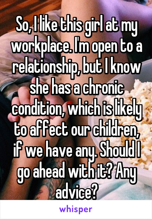 So, I like this girl at my workplace. I'm open to a relationship, but I know she has a chronic condition, which is likely to affect our children, if we have any. Should I go ahead with it? Any advice?