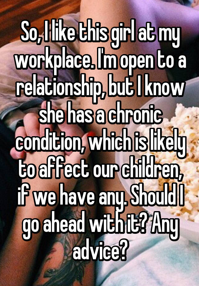 So, I like this girl at my workplace. I'm open to a relationship, but I know she has a chronic condition, which is likely to affect our children, if we have any. Should I go ahead with it? Any advice?