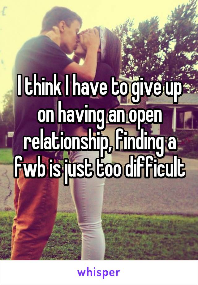 I think I have to give up on having an open relationship, finding a fwb is just too difficult 