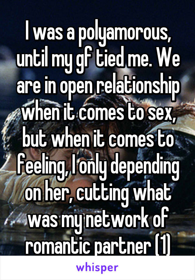 I was a polyamorous, until my gf tied me. We are in open relationship when it comes to sex, but when it comes to feeling, I only depending on her, cutting what was my network of romantic partner (1)