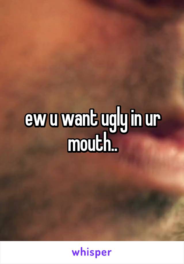 ew u want ugly in ur mouth..