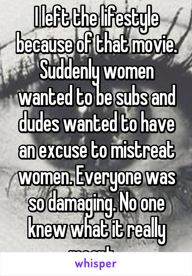 I left the lifestyle because of that movie. Suddenly women wanted to be subs and dudes wanted to have an excuse to mistreat women. Everyone was so damaging. No one knew what it really meant.  