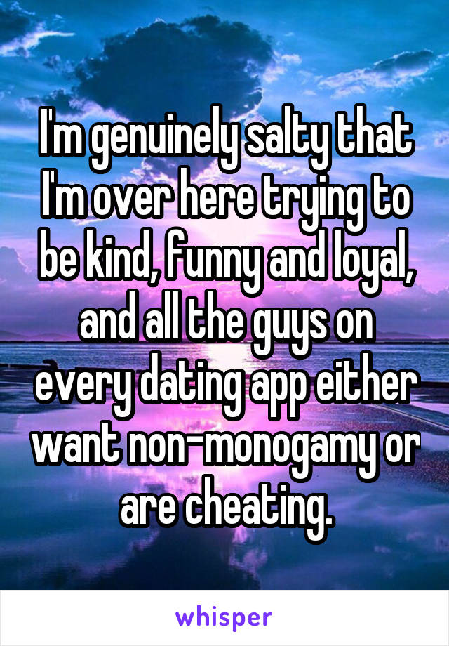 I'm genuinely salty that I'm over here trying to be kind, funny and loyal, and all the guys on every dating app either want non-monogamy or are cheating.