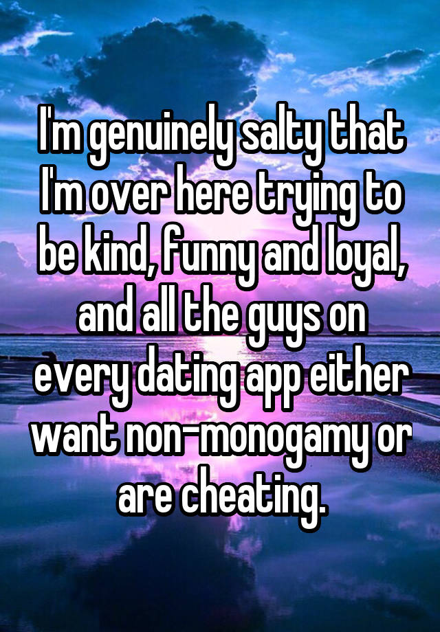 I'm genuinely salty that I'm over here trying to be kind, funny and loyal, and all the guys on every dating app either want non-monogamy or are cheating.