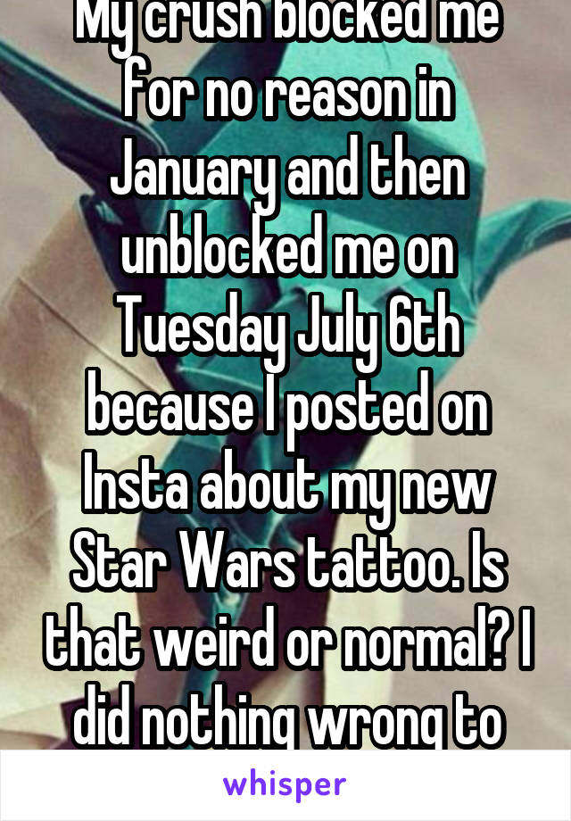 My crush blocked me for no reason in January and then unblocked me on Tuesday July 6th because I posted on Insta about my new Star Wars tattoo. Is that weird or normal? I did nothing wrong to blocked.